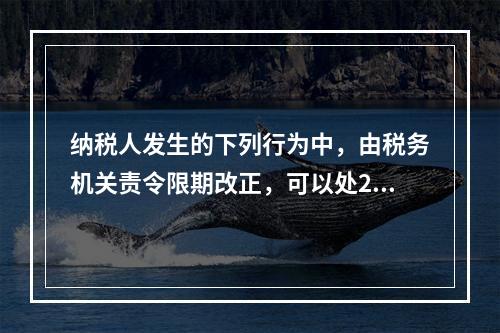 纳税人发生的下列行为中，由税务机关责令限期改正，可以处200