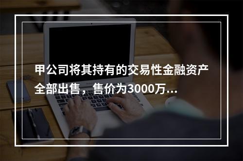 甲公司将其持有的交易性金融资产全部出售，售价为3000万元；