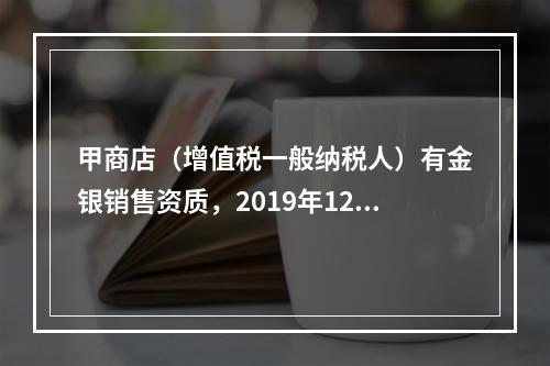 甲商店（增值税一般纳税人）有金银销售资质，2019年12月销