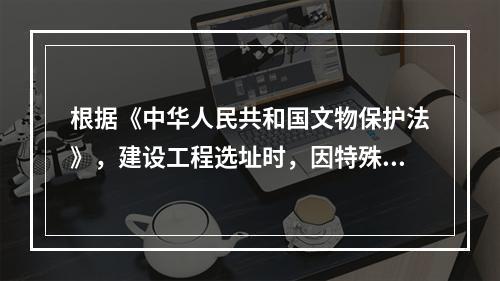 根据《中华人民共和国文物保护法》，建设工程选址时，因特殊情况