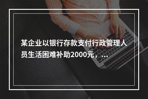 某企业以银行存款支付行政管理人员生活困难补助2000元，下列