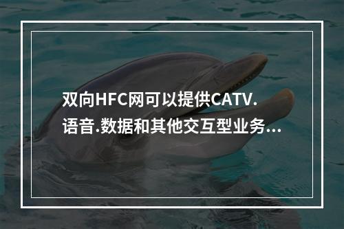 双向HFC网可以提供CATV.语音.数据和其他交互型业务，实