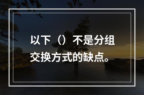 以下（）不是分组交换方式的缺点。