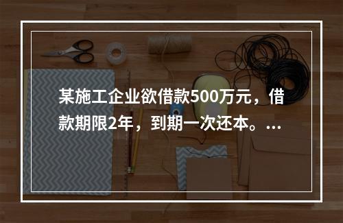 某施工企业欲借款500万元，借款期限2年，到期一次还本。现有