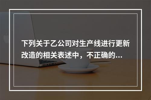 下列关于乙公司对生产线进行更新改造的相关表述中，不正确的是（