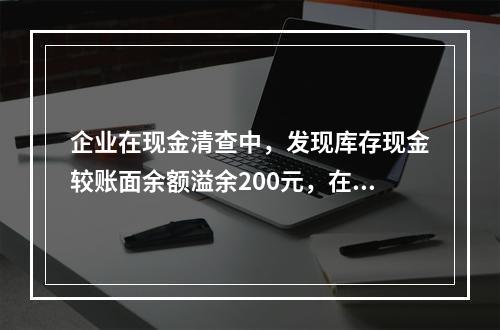 企业在现金清查中，发现库存现金较账面余额溢余200元，在未经