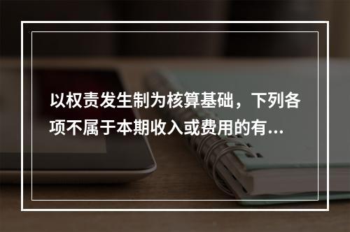 以权责发生制为核算基础，下列各项不属于本期收入或费用的有（