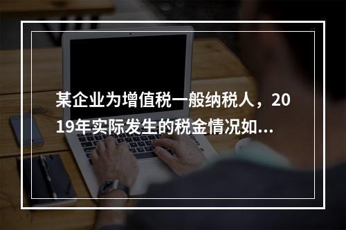 某企业为增值税一般纳税人，2019年实际发生的税金情况如下：