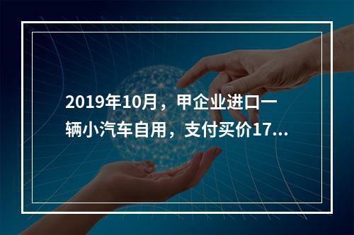 2019年10月，甲企业进口一辆小汽车自用，支付买价17万元