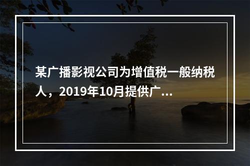 某广播影视公司为增值税一般纳税人，2019年10月提供广告设