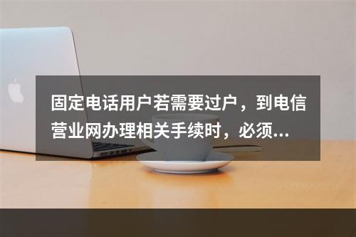 固定电话用户若需要过户，到电信营业网办理相关手续时，必须带（