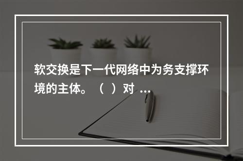 软交换是下一代网络中为务支撑环境的主体。（   ）对   错