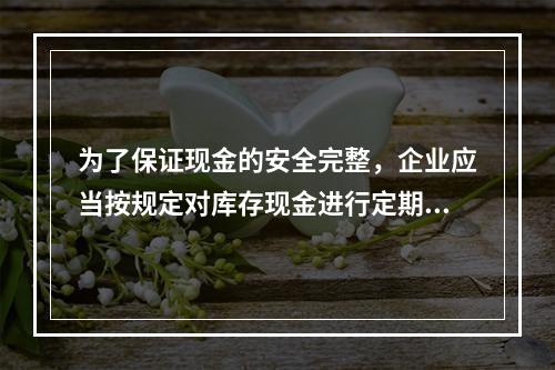 为了保证现金的安全完整，企业应当按规定对库存现金进行定期和不