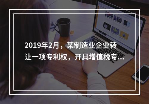 2019年2月，某制造业企业转让一项专利权，开具增值税专用发