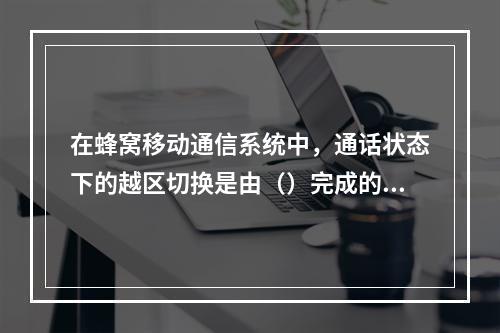 在蜂窝移动通信系统中，通话状态下的越区切换是由（）完成的。