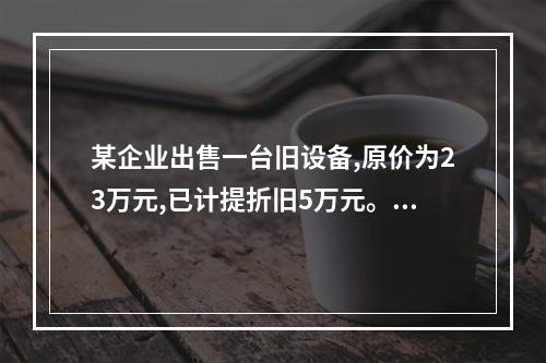 某企业出售一台旧设备,原价为23万元,已计提折旧5万元。出售