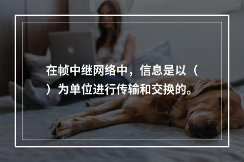 在帧中继网络中，信息是以（）为单位进行传输和交换的。