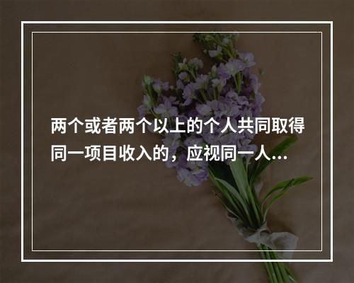 两个或者两个以上的个人共同取得同一项目收入的，应视同一人取得