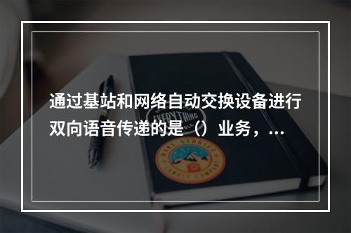 通过基站和网络自动交换设备进行双向语音传递的是（）业务，它通