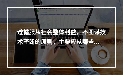 遵循服从社会整体利益，不图谋技术垄断的原则，主要应从哪些几方