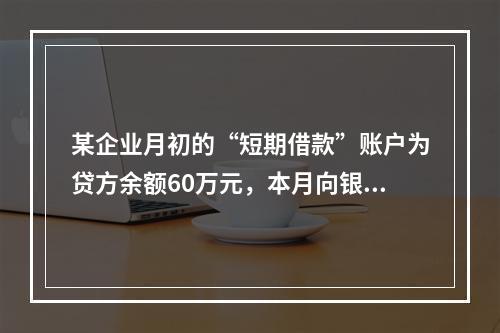 某企业月初的“短期借款”账户为贷方余额60万元，本月向银行借