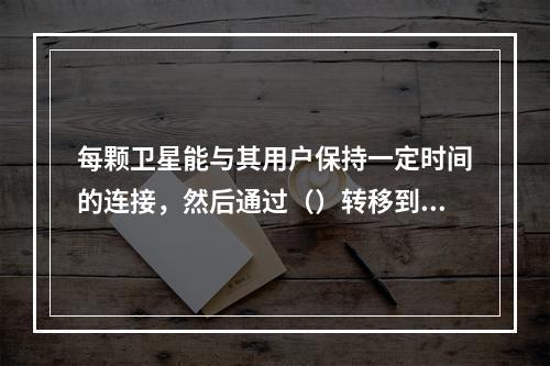 每颗卫星能与其用户保持一定时间的连接，然后通过（）转移到另一