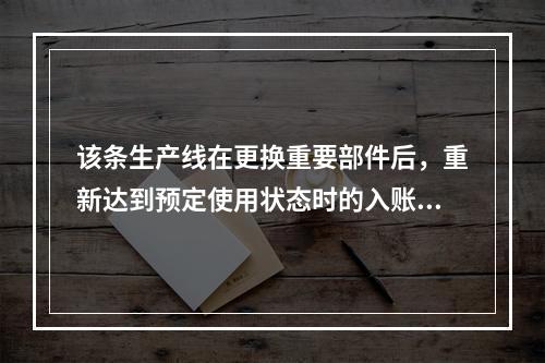 该条生产线在更换重要部件后，重新达到预定使用状态时的入账价值