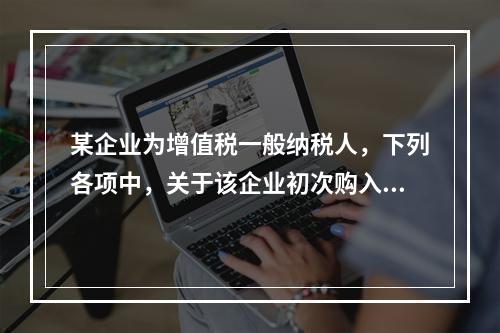 某企业为增值税一般纳税人，下列各项中，关于该企业初次购入增值