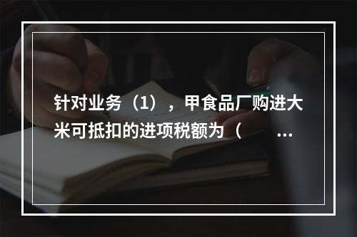 针对业务（1），甲食品厂购进大米可抵扣的进项税额为（　　）元