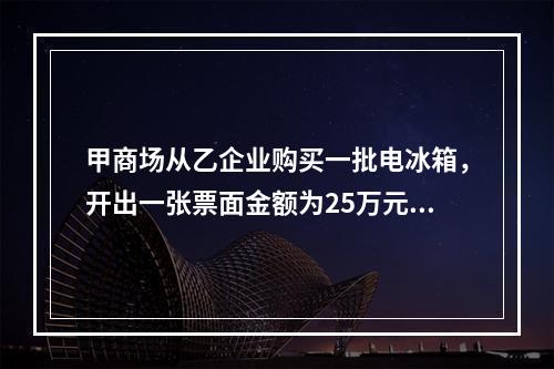 甲商场从乙企业购买一批电冰箱，开出一张票面金额为25万元的银