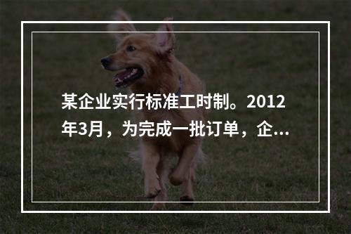 某企业实行标准工时制。2012年3月，为完成一批订单，企业安