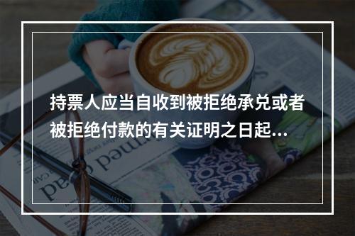 持票人应当自收到被拒绝承兑或者被拒绝付款的有关证明之日起3日