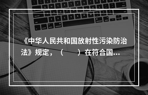 《中华人民共和国放射性污染防治法》规定，（　　）在符合国家规