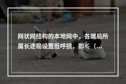 网状网结构的本地网中，各端局所属长途局设置低呼损，即≤（）呼