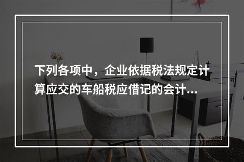 下列各项中，企业依据税法规定计算应交的车船税应借记的会计科目