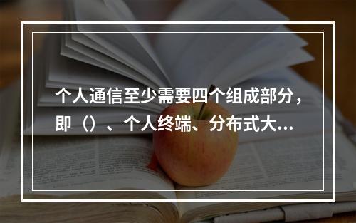 个人通信至少需要四个组成部分，即（）、个人终端、分布式大容量