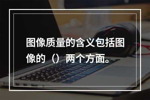 图像质量的含义包括图像的（）两个方面。