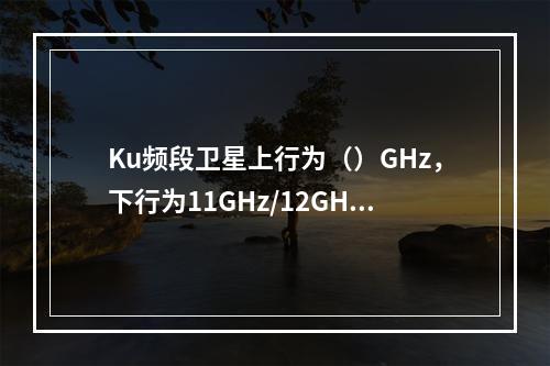 Ku频段卫星上行为（）GHz，下行为11GHz/12GHz。