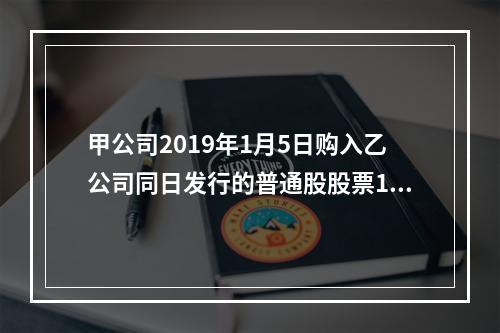 甲公司2019年1月5日购入乙公司同日发行的普通股股票100