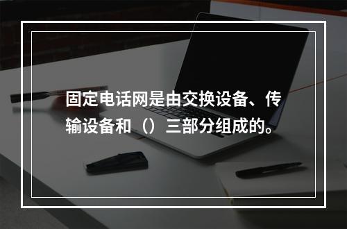 固定电话网是由交换设备、传输设备和（）三部分组成的。