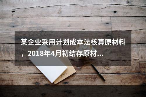 某企业采用计划成本法核算原材料，2018年4月初结存原材料计