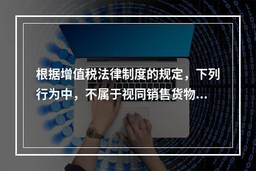 根据增值税法律制度的规定，下列行为中，不属于视同销售货物征收