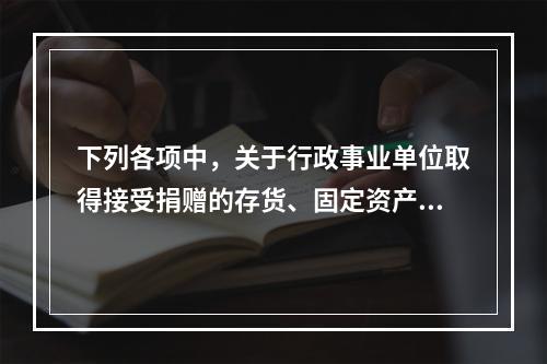 下列各项中，关于行政事业单位取得接受捐赠的存货、固定资产、无