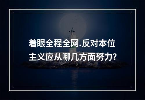 着眼全程全网.反对本位主义应从哪几方面努力？