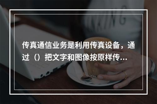 传真通信业务是利用传真设备，通过（）把文字和图像按原样传送到