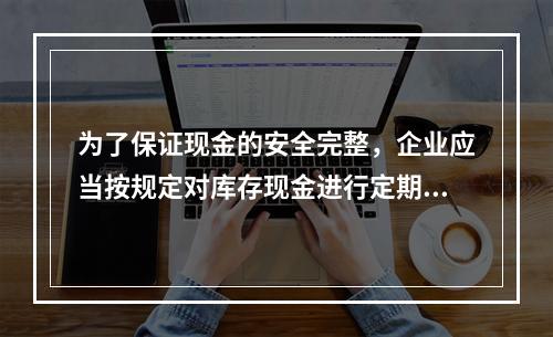 为了保证现金的安全完整，企业应当按规定对库存现金进行定期和不