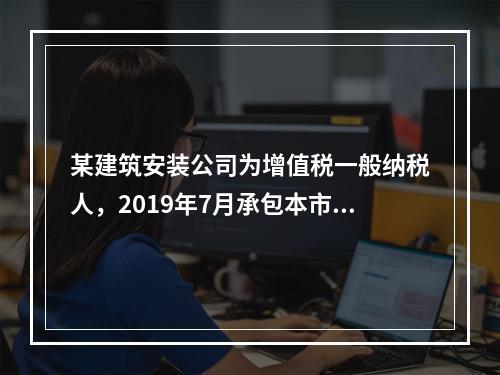 某建筑安装公司为增值税一般纳税人，2019年7月承包本市的一