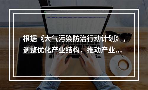 根据《大气污染防治行动计划》，调整优化产业结构，推动产业转型