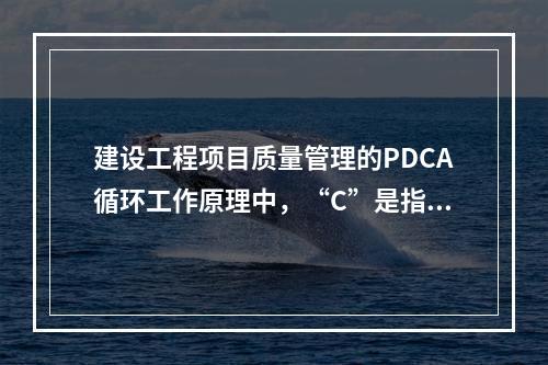 建设工程项目质量管理的PDCA循环工作原理中，“C”是指（　