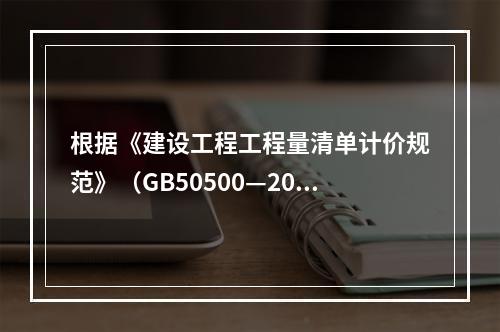 根据《建设工程工程量清单计价规范》（GB50500—2013